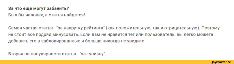 ﻿За что ещё могут забанить?
Был бы человек, а статья найдется!
Самая частая статья - "за накрутку рейтинга" (как положительную, так и отрицательную). Поэтому не стоит всё подряд минусовать. Если вам не нравится тег или пользователь, вы легко можете добавить его в заблокированные и больше никогда