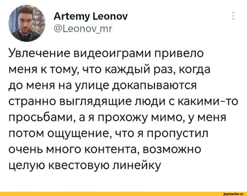 ﻿Artemy Leonov
@Leonov mr
Увлечение видеоиграми привело меня к тому, что каждый раз, когда до меня на улице докапываются странно выглядящие люди с какими-то просьбами, а я прохожу мимо, у меня потом ощущение, что я пропустил очень много контента, возможно целую квестовую линейку,Игры,удалённое