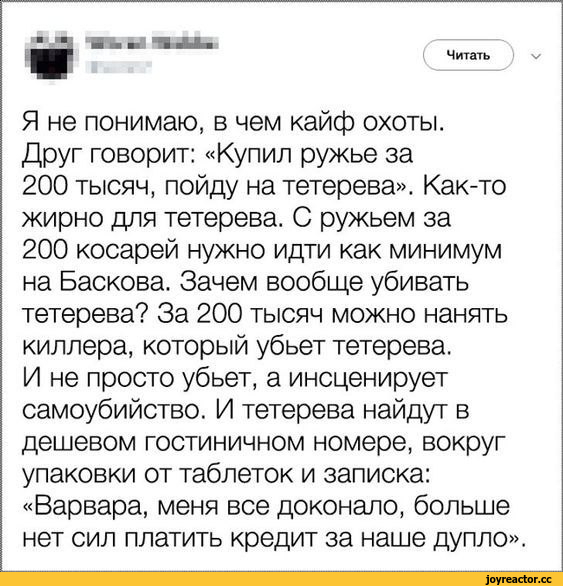 ﻿Читать Я не понимаю, в чем кайф охоты. Друг говорит: «Купил ружье за 200 тысяч, пойду на тетерева». Как-то жирно для тетерева. С ружьем за 200 косарей нужно идти как минимум на Баскова. Зачем вообще убивать тетерева? За 200 тысяч можно нанять киллера, который убьет тетерева. И не просто убьет,